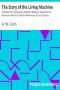 [Gutenberg 16487] • The Story of the Living Machine / A Review of the Conclusions of Modern Biology in Regard / to the Mechanism Which Controls the Phenomena of Living / Activity